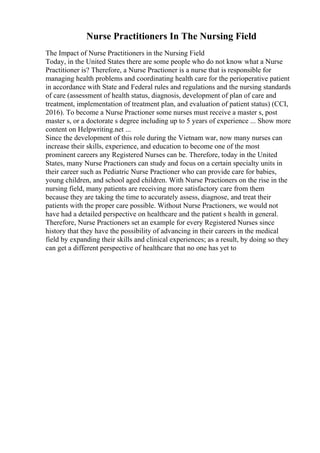 Nurse Practitioners In The Nursing Field
The Impact of Nurse Practitioners in the Nursing Field
Today, in the United States there are some people who do not know what a Nurse
Practitioner is? Therefore, a Nurse Practioner is a nurse that is responsible for
managing health problems and coordinating health care for the perioperative patient
in accordance with State and Federal rules and regulations and the nursing standards
of care (assessment of health status, diagnosis, development of plan of care and
treatment, implementation of treatment plan, and evaluation of patient status) (CCI,
2016). To become a Nurse Practioner some nurses must receive a master s, post
master s, or a doctorate s degree including up to 5 years of experience ... Show more
content on Helpwriting.net ...
Since the development of this role during the Vietnam war, now many nurses can
increase their skills, experience, and education to become one of the most
prominent careers any Registered Nurses can be. Therefore, today in the United
States, many Nurse Practioners can study and focus on a certain specialty units in
their career such as Pediatric Nurse Practioner who can provide care for babies,
young children, and school aged children. With Nurse Practioners on the rise in the
nursing field, many patients are receiving more satisfactory care from them
because they are taking the time to accurately assess, diagnose, and treat their
patients with the proper care possible. Without Nurse Practioners, we would not
have had a detailed perspective on healthcare and the patient s health in general.
Therefore, Nurse Practioners set an example for every Registered Nurses since
history that they have the possibility of advancing in their careers in the medical
field by expanding their skills and clinical experiences; as a result, by doing so they
can get a different perspective of healthcare that no one has yet to
 