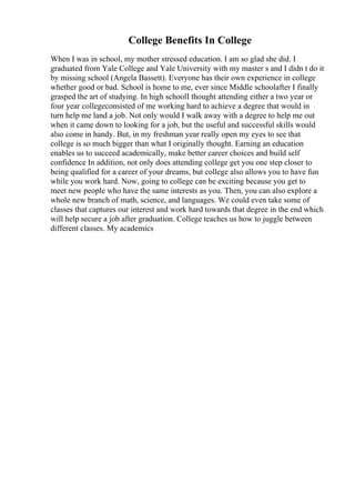 College Benefits In College
When I was in school, my mother stressed education. I am so glad she did. I
graduated from Yale College and Yale University with my master s and I didn t do it
by missing school (Angela Bassett). Everyone has their own experience in college
whether good or bad. School is home to me, ever since Middle schoolafter I finally
grasped the art of studying. In high schoolI thought attending either a two year or
four year collegeconsisted of me working hard to achieve a degree that would in
turn help me land a job. Not only would I walk away with a degree to help me out
when it came down to looking for a job, but the useful and successful skills would
also come in handy. But, in my freshman year really open my eyes to see that
college is so much bigger than what I originally thought. Earning an education
enables us to succeed academically, make better career choices and build self
confidence In addition, not only does attending college get you one step closer to
being qualified for a career of your dreams, but college also allows you to have fun
while you work hard. Now, going to college can be exciting because you get to
meet new people who have the same interests as you. Then, you can also explore a
whole new branch of math, science, and languages. We could even take some of
classes that captures our interest and work hard towards that degree in the end which
will help secure a job after graduation. College teaches us how to juggle between
different classes. My academics
 