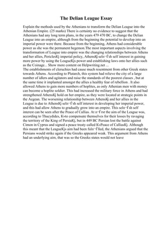 The Delian League Essay
Explain the methods used by the Athenians to transform the Delian League into the
Athenian Empire. (25 marks) There is certainty no evidence to suggest that the
Athenians had any long term plans, in the years 479 470 BC, to change the Delian
League into an empire, although from the beginning the potential to develop into an
imperial power were there. Because from the beginning, Athens had considerable
power as she was the permanent hegemon.The most important aspects involving the
transformation of League into empire was the changing relationships between Athens
and her allies, PericlesКј imperial policy, AthensКј selп¬Ѓsh self interest in gaining
more power by using the LeagueКјs power and establishing laws onto her allies such
as the Coinage... Show more content on Helpwriting.net ...
The establishments of cleruchies had cause much resentment from other Greek states
towards Athens. According to Plutarch, this system had relieve the city of a large
number of idlers and agitators and raise the standards of the poorest classes , but at
the same time it implanted amongst the allies a healthy fear of rebellion . It also
allowed Athens to gain more numbers of hoplites, as only Athenian men with money
can become a hoplite soldier. This had increased the military force in Athens and had
strengthened AthensКј hold on her empire, as they were located at strategic points in
the Aegean. The worsening relationship between AthensКј and her allies in the
League is due to AthensКј selп¬Ѓsh self interest in developing her imperial power,
and this had allow Athens to gradually grow into an empire. This selп¬Ѓsh self
interest can be seen after the Peace of Callias. At п¬Ѓrst the aim of the League was,
according to Thucydides, К»to compensate themselves for their losses by ravaging
the territory of the King of PersiaКј, but in 449 BC Persian lost the battle against
Cimon in Cyprus and signed a peace treaty called К»Peace of CalliasКј. Although
this meant that the LeagueКјs aim had been fulп¬Ѓlled, the Athenians argued that the
Persians would strike again if the Greeks appeared weak. This argument from Athens
had an underlying aim, that was so the Greeks states would not leave
 