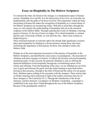 Essay on Hospitality in The Hebrew Scriptures
To welcome the other, the friend or the stranger, is a fundamental aspect of human
society, friendship, love and life. It is the intersection of two lives, an event that can
fundamentally alter the paths of all those involved. This importance within the basic
functioning of human life makes the recognition of hospitality as a central theme of
the Hebrew Scriptures an unsurprising reality. With this in mind then, through this
essay we will examine the understanding of hospitality laid out in the canonical
scriptures of the Hebrew Bible. Through exploring the events of Abraham s meeting
guests in Genesis 18, the text of terror in Judges 19 in which hospitality is violated
and the story of the book of Ruth, we will elicit the role... Show more content on
Helpwriting.net ...
These entwined moments of welcome add to the already high significance societies
place upon hospitality by alluding to a divine presence among those who meet,
reinforcing the importance of this practice for those who attempt to follow the
Hebrew Faith.
Perhaps on of the most important occurrences of the practice of hospitality in the
Hebrew Scriptures, and identified by some sources as paradigmatic , the encounter of
Abraham with three strangers in Genesis 18 reflects the divinely entwined hospitality
mentioned earlier. In this account, the patriarch Abraham is seen as offering the
idealized fulfillment of true hospitality through the overwhelming nature of his
actions and offerings. From the beginning of the story, we see Abraham go out of his
way to greet and welcome the guest, from the initial running to meet them before
bowing in their presence, through to the offer of bread and the reality of a far greater
feast, Abraham spares nothing in his encounter with the strangers. These actions take
on further meaning when referenced in light of the readers awareness that one of
these strangers is The Lord (Gen 18:1). Through the introduction of the divine
character, and this character s acceptance of Abraham s hospitality , a paradigm is
established in the story that is found throughout the rest of the Hebrew Scriptures.
Because of the paradigmatic model of
 