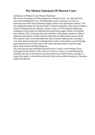 The Mission Statement Of Mooron Coors
пїјAnalysis of Molson Coors Mission Statement
My choice of company for this assignment is Molson Coors . As extracted from
www.missionstatements.com, The Operations team s mission is to focus on
becoming one of the best performing supply chains in the global beer industry. The
first impression about the operation team s mission statement is that it gives readers a
positive feeling about the manager s desire to take on all the big beer producing
companies in the market by being the best performing supply chains in the global
beer industry. This vision puts the team members in the proper mindset to achieve
optimum performance in delivering the right kind of supply chain success. In the
beer industry, that s so serious about the spirit of merry making, this is actually a
very slick mission statement. Communicated wisely, it can portray a can do feeling
and camaraderie across the ranks of the entire operation team to send the right ...
Show more content on Helpwriting.net ...
The same passion gets presented and delivered to visitors on the Molson Coors
homepage on the internet. In the About Us section, visitors are reminded that the
company has been in the business for about three and a half centuries, and that s a
legacy that speaks volume about the kind of beer and excellent continuity of business
leaders through the
 