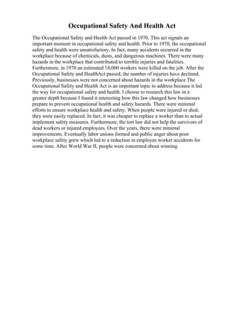 Occupational Safety And Health Act
The Occupational Safety and Health Act passed in 1970. This act signals an
important moment in occupational safety and health. Prior to 1970, the occupational
safety and health were unsatisfactory. In fact, many accidents occurred in the
workplace because of chemicals, dusts, and dangerous machines. There were many
hazards in the workplace that contributed to terrible injuries and fatalities.
Furthermore, in 1970 an estimated 14,000 workers were killed on the job. After the
Occupational Safety and HealthAct passed, the number of injuries have declined.
Previously, businesses were not concerned about hazards in the workplace The
Occupational Safety and Health Act is an important topic to address because it led
the way for occupational safety and health. I choose to research this law in a
greater depth because I found it interesting how this law changed how businesses
prepare to prevent occupational health and safety hazards. There were minimal
efforts to ensure workplace health and safety. When people were injured or died,
they were easily replaced. In fact, it was cheaper to replace a worker than to actual
implement safety measures. Furthermore, the tort law did not help the survivors of
dead workers or injured employees. Over the years, there were minimal
improvements. Eventually labor unions formed and public anger about poor
workplace safety grew which led to a reduction in employee worker accidents for
some time. After World War II, people were concerned about winning
 