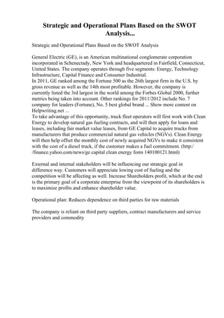 Strategic and Operational Plans Based on the SWOT
Analysis...
Strategic and Operational Plans Based on the SWOT Analysis
General Electric (GE), is an American multinational conglomerate corporation
incorporated in Schenectady, New York and headquartered in Fairfield, Connecticut,
United States. The company operates through five segments: Energy, Technology
Infrastructure, Capital Finance and Consumer Industrial.
In 2011, GE ranked among the Fortune 500 as the 26th largest firm in the U.S. by
gross revenue as well as the 14th most profitable. However, the company is
currently listed the 3rd largest in the world among the Forbes Global 2000, further
metrics being taken into account. Other rankings for 2011/2012 include No. 7
company for leaders (Fortune), No. 5 best global brand ... Show more content on
Helpwriting.net ...
To take advantage of this opportunity, truck fleet operators will first work with Clean
Energy to develop natural gas fueling contracts, and will then apply for loans and
leases, including fair market value leases, from GE Capital to acquire trucks from
manufacturers that produce commercial natural gas vehicles (NGVs). Clean Energy
will then help offset the monthly cost of newly acquired NGVs to make it consistent
with the cost of a diesel truck, if the customer makes a fuel commitment. (http:/
/finance.yahoo.com/news/ge capital clean energy form 140100121.html)
External and internal stakeholders will be influencing our strategic goal in
difference way. Customers will appreciate lowing cost of fueling and the
competition will be affecting as well. Increase Shareholders profit, which at the end
is the primary goal of a corporate enterprise from the viewpoint of its shareholders is
to maximize profits and enhance shareholder value.
Operational plan: Reduces dependence on third parties for raw materials
The company is reliant on third party suppliers, contract manufacturers and service
providers and commodity
 