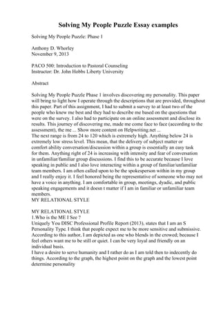 Solving My People Puzzle Essay examples
Solving My People Puzzle: Phase 1
Anthony D. Whorley
November 9, 2013
PACO 500: Introduction to Pastoral Counseling
Instructor: Dr. John Hobbs Liberty University
Abstract
Solving My People Puzzle Phase 1 involves discovering my personality. This paper
will bring to light how I operate through the descriptions that are provided, throughout
this paper. Part of this assignment, I had to submit a survey to at least two of the
people who knew me best and they had to describe me based on the questions that
were on the survey. I also had to participate on an online assessment and disclose its
results. This journey of discovering me, made me come face to face (according to the
assessment), the me ... Show more content on Helpwriting.net ...
The next range is from 24 to 120 which is extremely high. Anything below 24 is
extremely low stress level. This mean, that the delivery of subject matter or
comfort ability conversation/discussion within a group is essentially an easy task
for them. Anything right of 24 is increasing with intensity and fear of conversation
in unfamiliar/familiar group discussions. I find this to be accurate because I love
speaking in public and I also love interacting within a group of familiar/unfamiliar
team members. I am often called upon to be the spokesperson within in my group
and I really enjoy it. I feel honored being the representative of someone who may not
have a voice in anything. I am comfortable in group, meetings, dyadic, and public
speaking engagements and it doesn t matter if I am in familiar or unfamiliar team
members.
MY RELATIONAL STYLE
MY RELATIONAL STYLE
1.Who is the ME I See ?
Uniquely You DISC Professional Profile Report (2013), states that I am an S
Personality Type. I think that people expect me to be more sensitive and submissive.
According to this author, I am depicted as one who blends in the crowed; because I
feel others want me to be still or quiet. I can be very loyal and friendly on an
individual basis.
I have a desire to serve humanity and I rather do as I am told then to indecently do
things. According to the graph, the highest point on the graph and the lowest point
determine personality
 