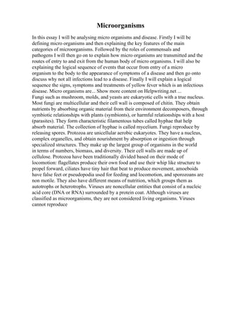 Microorganisms
In this essay I will be analysing micro organisms and disease. Firstly I will be
defining micro organisms and then explaining the key features of the main
categories of microorganisms. Followed by the roles of commensals and
pathogens I will then go on to explain how micro organisms are transmitted and the
routes of entry to and exit from the human body of micro organisms. I will also be
explaining the logical sequence of events that occur from entry of a micro
organism to the body to the appearance of symptoms of a disease and then go onto
discuss why not all infections lead to a disease. Finally I will explain a logical
sequence the signs, symptoms and treatments of yellow fever which is an infectious
disease. Micro organisms are... Show more content on Helpwriting.net ...
Fungi such as mushroom, molds, and yeasts are eukaryotic cells with a true nucleus.
Most fungi are multicellular and their cell wall is composed of chitin. They obtain
nutrients by absorbing organic material from their environment decomposers, through
symbiotic relationships with plants (symbionts), or harmful relationships with a host
(parasites). They form characteristic filamentous tubes called hyphae that help
absorb material. The collection of hyphae is called mycelium. Fungi reproduce by
releasing spores. Protozoa are unicellular aerobic eukaryotes. They have a nucleus,
complex organelles, and obtain nourishment by absorption or ingestion through
specialized structures. They make up the largest group of organisms in the world
in terms of numbers, biomass, and diversity. Their cell walls are made up of
cellulose. Protozoa have been traditionally divided based on their mode of
locomotion: flagellates produce their own food and use their whip like structure to
propel forward, ciliates have tiny hair that beat to produce movement, amoeboids
have false feet or pseudopodia used for feeding and locomotion, and sporozoans are
non motile. They also have different means of nutrition, which groups them as
autotrophs or heterotrophs. Viruses are noncellular entities that consist of a nucleic
acid core (DNA or RNA) surrounded by a protein coat. Although viruses are
classified as microorganisms, they are not considered living organisms. Viruses
cannot reproduce
 