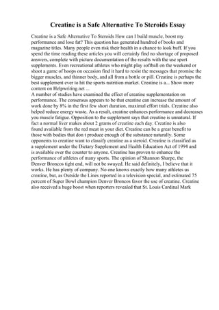 Creatine is a Safe Alternative To Steroids Essay
Creatine is a Safe Alternative To Steroids How can I build muscle, boost my
performance and lose fat? This question has generated hundred of books and
magazine titles. Many people even risk their health in a chance to look buff. If you
spend the time reading these articles you will certainly find no shortage of proposed
answers, complete with picture documentation of the results with the use sport
supplements. Even recreational athletes who might play softball on the weekend or
shoot a game of hoops on occasion find it hard to resist the messages that promise the
bigger muscles, and thinner body, and all from a bottle or pill. Creatine is perhaps the
best supplement ever to hit the sports nutrition market. Creatine is a... Show more
content on Helpwriting.net ...
A number of studies have examined the effect of creatine supplementation on
performance. The consensus appears to be that creatine can increase the amount of
work done by 8% in the first few short duration, maximal effort trials. Creatine also
helped reduce energy waste. As a result, creatine enhances performance and decreases
you muscle fatigue. Opposition to the supplement says that creatine is unnatural. If
fact a normal liver makes about 2 grams of creatine each day. Creatine is also
found available from the red meat in your diet. Creatine can be a great benefit to
those with bodies that don t produce enough of the substance naturally. Some
opponents to creatine want to classify creatine as a steroid. Creatine is classified as
a supplement under the Dietary Supplement and Health Education Act of 1994 and
is available over the counter to anyone. Creatine has proven to enhance the
performance of athletes of many sports. The opinion of Shannon Sharpe, the
Denver Broncos tight end, will not be swayed. He said definitely, I believe that it
works. He has plenty of company. No one knows exactly how many athletes us
creatine, but, as Outside the Lines reported in a television special, and estimated 75
percent of Super Bowl champion Denver Broncos favor the use of creatine. Creatine
also received a huge boost when reporters revealed that St. Louis Cardinal Mark
 