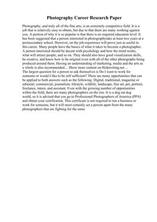 Photography Career Research Paper
Photography, and truly all of the fine arts, is an extremely competitive field. It is a
job that is relatively easy to obtain, but due to that there are many working against
you. A portion of why it is so popular is that there is no required education level. It
has been suggested that a person interested in photographytake at least two years at a
postsecondary school. However, on the job experience will prove just as useful in
this career. Many people have the basics of what it takes to become a photographer.
A person interested should be decent with psychology and how the mind works,
what will attract people, and so on. They should also have good visualization skills,
be creative, and know how to be original even with all of the other photographs being
produced around them. Having an understanding of marketing, media and the arts as
a whole is also recommended.... Show more content on Helpwriting.net ...
The largest question for a person to ask themselves is Do I want to work for
someone or would I like to be self sufficient? There are many opportunities that can
be applied to both answers such as the following: Digital, traditional, magazine or
editorial, commercial, journalism, lifestyle, wildlife, landscape, fine art, pet, portrait,
freelance, intern, and assistant. Even with the growing number of opportunities
within the field, there are many photographers on the rise. It is a dog eat dog
world, so it is advised that you go to Professional Photographers of America (PPA)
and obtain your certification. This certificate is not required to run a business or
work for someone, but it will most certainly set a person apart from the many
photographers that are fighting for the same
 