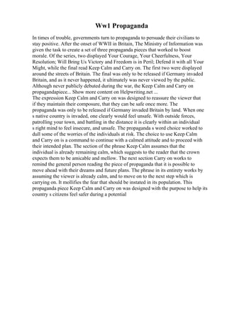 Ww1 Propaganda
In times of trouble, governments turn to propaganda to persuade their civilians to
stay positive. After the onset of WWII in Britain, The Ministry of Information was
given the task to create a set of three propaganda pieces that worked to boost
morale. Of the series, two displayed Your Courage, Your Cheerfulness, Your
Resolution; Will Bring Us Victory and Freedom is in Peril; Defend it with all Your
Might, while the final read Keep Calm and Carry on. The first two were displayed
around the streets of Britain. The final was only to be released if Germany invaded
Britain, and as it never happened, it ultimately was never viewed by the public.
Although never publicly debuted during the war, the Keep Calm and Carry on
propagandapiece... Show more content on Helpwriting.net ...
The expression Keep Calm and Carry on was designed to reassure the viewer that
if they maintain their composure, that they can be safe once more. The
propaganda was only to be released if Germany invaded Britain by land. When one
s native country is invaded, one clearly would feel unsafe. With outside forces,
patrolling your town, and battling in the distance it is clearly within an individual
s right mind to feel insecure, and unsafe. The propaganda s word choice worked to
dull some of the worries of the individuals at risk. The choice to use Keep Calm
and Carry on is a command to continue with a calmed attitude and to proceed with
their intended plan. The section of the phrase Keep Calm assumes that the
individual is already remaining calm, which suggests to the reader that the crown
expects them to be amicable and mellow. The next section Carry on works to
remind the general person reading the piece of propaganda that it is possible to
move ahead with their dreams and future plans. The phrase in its entirety works by
assuming the viewer is already calm, and to move on to the next step which is
carrying on. It mollifies the fear that should be instated in its population. This
propaganda piece Keep Calm and Carry on was designed with the purpose to help its
country s citizens feel safer during a potential
 