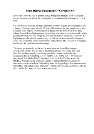 High Degree Education Of Ceramic Art
River flows from the side of the hill named Xiangshan; Students work in the quiet
garden view campus, which the buildings there are decorated with historical ceramic
tiles.
For students and teachers, having a chance to be in this cultural environment is a life
s fortune. Although today s social life is so different than the past, people are getting
harder to focus on pure academic research because of the distractions from daily
affairs. Especially for higher degree students that rely on independent research, which
provides freedom, but also brings the problems of shallow researches. Currently, the
higher degree education in contemporary ceramic art of Asian should construct its
own value system that suits Eastern culture and aesthetic. The views of above aspects
had formed the exhibition s main concept.
The Asian art academies are facing the same situation in the higher degree
education of ceramic art. The day to day teaching needs new energy and clear
direction; the homogeneity in teaching should be avoided, and the lack of
uniqueness should be made up. So, we need to focus on the root of problem and
plan ahead. The scholar Zhu Xi has asked in his book The Feeling Arisen By
Reading: Asking why the river is so clean; it is because the fresh water always
comes from the fountainhead. It is talking about the happening of developments need
fresh ideas. The higher degree education of ceramic art in Asian academies is like the
river, and its developments need newer and update
 