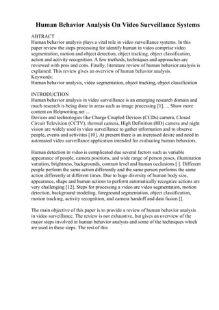 Human Behavior Analysis On Video Surveillance Systems
ABTRACT
Human behavior analysis plays a vital role in video surveillance systems. In this
paper review the steps processing for identify human in video comprise video
segmentation, motion and object detection, object tracking, object classification,
action and activity recognition. A few methods, techniques and approaches are
reviewed with pros and cons. Finally, literature review of human behavior analysis is
explained. This review gives an overview of human behavior analysis.
Keywords:
Human behavior analysis, video segmentation, object tracking, object classification
INTRODUCTION
Human behavior analysis in video surveillance is an emerging research domain and
much research is being done in areas such as image processing [1], ... Show more
content on Helpwriting.net ...
Devices and technologies like Charge Coupled Devices (CCDs) camera, Closed
Circuit Television (CCTV), thermal camera, High Definition (HD) camera and night
vision are widely used in video surveillance to gather information and to observe
people, events and activities [10]. At present there is an increased desire and need in
automated video surveillance application intended for evaluating human behaviors.
Human detection in video is complicated due several factors such as variable
appearance of people, camera positions, and wide range of person poses, illumination
variation, brightness, backgrounds, contrast level and human occlusions [ ]. Different
people perform the same action differently and the same person performs the same
action differently at different times. Due to huge diversity of human body size,
appearance, shape and human actions to perform automatically recognize actions are
very challenging [12]. Steps for processing a video are video segmentation, motion
detection, background modeling, foreground segmentation, object classification,
motion tracking, activity recognition, and camera handoff and data fusion [].
The main objective of this paper is to provide a review of human behavior analysis
in video surveillance. The review is not exhaustive, but gives an overview of the
major steps involved in human behavior analysis and some of the techniques which
are used in these steps. The rest of this
 