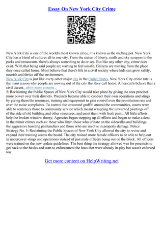 Essay On New York City Crime
New York City is one of the world's most known cities, it is known as the melting pot. New York
City has a blend of cultures all in one city. From the statue of liberty, malls and sky scrapers to the
parks and restaurants, there's always something to do or see. But like any other city, crime does
exist. With that being said people are starting to feel unsafe. Citizens are moving from the place
they once called home. Most believe that there's life in a civil society where kids can grow safely,
nourish and thrive off the environment.
New York Cityis just like every other major city in the United States. New York City crime rate is
the main reason why people are moving out of the city that they call home. American's believe that a
civil decent...show more content...
5: Reclaiming the Public Spaces of New York City would take place by giving the area precinct
more power over their districts. Precincts became able to conduct their own operations and stings
by giving them the resources, training and equipment to gain control over the prostitution rate and
over the noise complaints. To control the unwanted graffiti around the communities, courts were
able to sentences those to community service which meant scrapping the unwanted paintings off
of the side of old building and other structures, and paint them with fresh paint. All little efforts
help the broken window theory. Agencies began stepping up all efforts and began to make a dent
in the minor crimes such as: those who litter, those who urinate on the sidewalks and buildings,
the aggressive hassling panhandlers and those who are involve in property damage. Police
Strategy No. 5: Reclaiming the Public Spaces of New York City allowed the city to revise and
expand their training across the board. The city trained more female officers to be able to help out
in undercover stings and operations instead of just male officers being out on the block. All officers
were trained on the new update guidelines. The best thing the strategy allowed was for precincts to
get back to the basics and start to enforcement the laws that were already in play but wasn't enforced
too
Get more content on HelpWriting.net
 