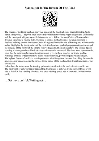 Symbolism In The Dream Of The Rood
The Dream of the Rood has been marveled as one of the finest religious poems from the Anglo
Saxon time period. The poem itself shows the contrast between the Pagan religion and Christianity
and the overlap of religious symbols between them. It follows the crucifixion of Jesus and the
dreamer s journey to finding faith. The rood is seen as the backbone of the crucifixionand is
depicted as being praised more than Christ. Using the literary devices of kenning and alliterationthe
author highlights the heroic nature of the rood, the dreamer s gradual progression to optimism and
the struggle of the people of the time to remove Pagan traditions in literature. The literary device
kenning is a compound word built of a determinant and a base word. The base word represents the
noun that the author replaces and the determinant gives the base word its particular quality.
Kennings are used to replace simple nouns with descriptive, poetic comparisons and images.
Throughout Dream of the Rood kennings create a vivid image that, besides describing the noun in
an expressive way, expresses the heroic, strong nature of the rood and the struggle and pain of the
crucifixion.
In line 144, the author uses the kenning gallows tree to describe the rood after the crucifixion.
The base word of gallows tree is tree and the determinant is gallows. Using the word base word
tree is literal in this kenning. The rood was once a strong, proud tree in the forest. It was scouted
out by
... Get more on HelpWriting.net ...
 