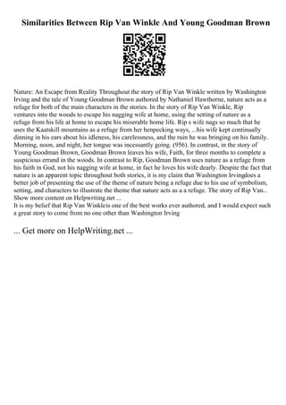 Similarities Between Rip Van Winkle And Young Goodman Brown
Nature: An Escape from Reality Throughout the story of Rip Van Winkle written by Washington
Irving and the tale of Young Goodman Brown authored by Nathaniel Hawthorne, nature acts as a
refuge for both of the main characters in the stories. In the story of Rip Van Winkle, Rip
ventures into the woods to escape his nagging wife at home, using the setting of nature as a
refuge from his life at home to escape his miserable home life. Rip s wife nags so much that he
uses the Kaatskill mountains as a refuge from her henpecking ways, ...his wife kept continually
dinning in his ears about his idleness, his carelessness, and the ruin he was bringing on his family.
Morning, noon, and night, her tongue was incessantly going. (956). In contrast, in the story of
Young Goodman Brown, Goodman Brown leaves his wife, Faith, for three months to complete a
suspicious errand in the woods. In contrast to Rip, Goodman Brown uses nature as a refuge from
his faith in God, not his nagging wife at home, in fact he loves his wife dearly. Despite the fact that
nature is an apparent topic throughout both stories, it is my claim that Washington Irvingdoes a
better job of presenting the use of the theme of nature being a refuge due to his use of symbolism,
setting, and characters to illustrate the theme that nature acts as a a refuge. The story of Rip Van...
Show more content on Helpwriting.net ...
It is my belief that Rip Van Winkleis one of the best works ever authored, and I would expect such
a great story to come from no one other than Washington Irving
... Get more on HelpWriting.net ...
 