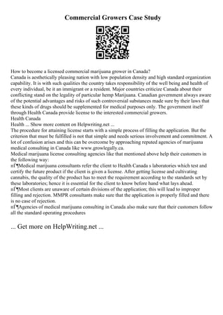 Commercial Growers Case Study
How to become a licensed commercial marijuana grower in Canada?
Canada is aesthetically pleasing nation with low population density and high standard organization
capability. It is with such qualities the country takes responsibility of the well being and health of
every individual, be it an immigrant or a resident. Major countries criticize Canada about their
conflicting stand on the legality of particular hemp Marijuana. Canadian government always aware
of the potential advantages and risks of such controversial substances made sure by their laws that
these kinds of drugs should be supplemented for medical purposes only. The government itself
through Health Canada provide license to the interested commercial growers.
Health Canada
Health ... Show more content on Helpwriting.net ...
The procedure for attaining license starts with a simple process of filling the application. But the
criterion that must be fulfilled is not that simple and needs serious involvement and commitment. A
lot of confusion arises and this can be overcome by approaching reputed agencies of marijuana
medical consulting in Canada like www.growlegally.ca.
Medical marijuana license consulting agencies like that mentioned above help their customers in
the following way:
пЃ¶Medical marijuana consultants refer the client to Health Canada s laboratories which test and
certify the future product if the client is given a license. After getting license and cultivating
cannabis, the quality of the product has to meet the requirement according to the standards set by
these laboratories; hence it is essential for the client to know before hand what lays ahead.
пЃ¶Most clients are unaware of certain divisions of the application; this will lead to improper
filling and rejection. MMPR consultants make sure that the application is properly filled and there
is no case of rejection.
пЃ¶Agencies of medical marijuana consulting in Canada also make sure that their customers follow
all the standard operating procedures
... Get more on HelpWriting.net ...
 