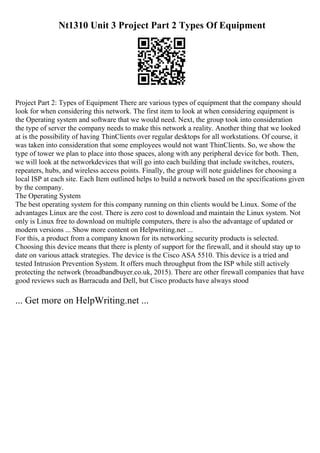 Nt1310 Unit 3 Project Part 2 Types Of Equipment
Project Part 2: Types of Equipment There are various types of equipment that the company should
look for when considering this network. The first item to look at when considering equipment is
the Operating system and software that we would need. Next, the group took into consideration
the type of server the company needs to make this network a reality. Another thing that we looked
at is the possibility of having ThinClients over regular desktops for all workstations. Of course, it
was taken into consideration that some employees would not want ThinClients. So, we show the
type of tower we plan to place into those spaces, along with any peripheral device for both. Then,
we will look at the networkdevices that will go into each building that include switches, routers,
repeaters, hubs, and wireless access points. Finally, the group will note guidelines for choosing a
local ISP at each site. Each Item outlined helps to build a network based on the specifications given
by the company.
The Operating System
The best operating system for this company running on thin clients would be Linux. Some of the
advantages Linux are the cost. There is zero cost to download and maintain the Linux system. Not
only is Linux free to download on multiple computers, there is also the advantage of updated or
modern versions ... Show more content on Helpwriting.net ...
For this, a product from a company known for its networking security products is selected.
Choosing this device means that there is plenty of support for the firewall, and it should stay up to
date on various attack strategies. The device is the Cisco ASA 5510. This device is a tried and
tested Intrusion Prevention System. It offers much throughput from the ISP while still actively
protecting the network (broadbandbuyer.co.uk, 2015). There are other firewall companies that have
good reviews such as Barracuda and Dell, but Cisco products have always stood
... Get more on HelpWriting.net ...
 