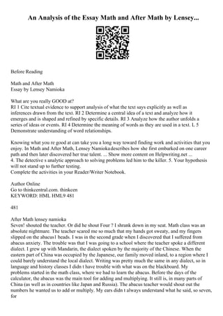 An Analysis of the Essay Math and After Math by Lensey...
Before Reading
Math and After Math
Essay by Lensey Namioka
What are you really GOOD at?
RI 1 Cite textual evidence to support analysis of what the text says explicitly as well as
inferences drawn from the text. RI 2 Determine a central idea of a text and analyze how it
emerges and is shaped and refined by specific details. RI 3 Analyze how the author unfolds a
series of ideas or events. RI 4 Determine the meaning of words as they are used in a text. L 5
Demonstrate understanding of word relationships.
Knowing what you re good at can take you a long way toward finding work and activities that you
enjoy. In Math and After Math, Lensey Namiokadescribes how she first embarked on one career
path and then later discovered her true talent. ... Show more content on Helpwriting.net ...
4. The detective s analytic approach to solving problems led him to the killer. 5. Your hypothesis
will not stand up to further testing.
Complete the activities in your Reader/Writer Notebook.
Author Online
Go to thinkcentral.com. thinkcen
KEYWORD: HML HML9 481
481
After Math lensey namioka
Seven! shouted the teacher. Or did he shout Four ? I shrank down in my seat. Math class was an
absolute nightmare. The teacher scared me so much that my hands got sweaty, and my fingers
slipped on the abacus1 beads. I was in the second grade when I discovered that I suffered from
abacus anxiety. The trouble was that I was going to a school where the teacher spoke a different
dialect. I grew up with Mandarin, the dialect spoken by the majority of the Chinese. When the
eastern part of China was occupied by the Japanese, our family moved inland, to a region where I
could barely understand the local dialect. Writing was pretty much the same in any dialect, so in
language and history classes I didn t have trouble with what was on the blackboard. My
problems started in the math class, where we had to learn the abacus. Before the days of the
calculator, the abacus was the main tool for adding and multiplying. It still is, in many parts of
China (as well as in countries like Japan and Russia). The abacus teacher would shout out the
numbers he wanted us to add or multiply. My ears didn t always understand what he said, so seven,
for
 