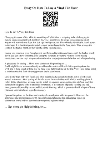 Essay On How To Lay A Vinyl Tile Floor
How To Lay A Vinyl Tile Floor
Changing the color of the white to something off white tiles is not going to be challenging to
make a strong statement with the floor. So, yes, I accept you, do not go too contrasting or all
anyone will notice is the floor. But don t go too light or you ll have barely any color in your kitchen
in the least! It is best that you to install cement backer board to the floor joists. Then arrange the
joints in the backer board, so they satisfy on the flooring joists.
In case you possess a great firm plywood sub floor and twist (instead than a nail) the backer board
down, you don t have to hit the joists using the fasteners. Be sure to read our floors buying
instructions, see our vinyl setup movies and review our project manuals before and after purchasing.
A procedure for sealing ... Show more content on Helpwriting.net ...
And I might like to understand easily would need to restore all levels before putting down the
CVT and if there s such a thing else I d have to do before setting up the tile. Vinyl (also called Lino)
is the most flexible floor covering you can use in your house.
Luxe Cedar high end vinyl floors also offer exceptionally naturalistic looks just in wood colors
as well as textures. After putting all the tile, rotate the whole floor with a baker s rolling pin or J
roller. While plastic tiles are very easy to install on a person s own, getting the subfloor ready for
installation can prove to be a laborious occupation. If the softness of plastic flooring you like
most, you would possibly choose padded plastic flooring, which is guaranteed with a layer of foam
(standard sheet vinyl uses sensed assistance).
I poured the primer on the floor and employed a small paint roller to spread it. However, the
annoyance and cost associated with customizing and changing that appearance wanes in
comparison to the endless personalization open to high end vinyl
... Get more on HelpWriting.net ...
 