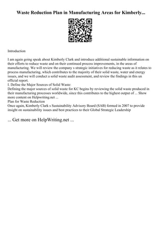Waste Reduction Plan in Manufacturing Areas for Kimberly...
Introduction
I am again going speak about Kimberly Clark and introduce additional sustainable information on
their efforts to reduce waste and on their continued process improvements, in the areas of
manufacturing. We will review the company s strategic initiatives for reducing waste as it relates to
process manufacturing, which contributes to the majority of their solid waste, water and energy
issues, and we will conduct a solid waste audit assessment, and review the findings in this un
official report.
I. Define the Major Sources of Solid Waste:
Defining the major sources of solid waste for KC begins by reviewing the solid waste produced in
their manufacturing processes worldwide, since this contributes to the highest output of ... Show
more content on Helpwriting.net ...
Plan for Waste Reduction
Once again, Kimberly Clark s Sustainability Advisory Board (SAB) formed in 2007 to provide
insight on sustainability issues and best practices to their Global Strategic Leadership
... Get more on HelpWriting.net ...
 