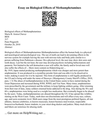 Essay on Biological Effects of Methamphetamines
Biological effects of Methamphetamines
Maria B. Araiza Chavez
BEH
317
Peter Pingerelli
October 26, 2010
Abstract
Biological effects of Methamphetamines Methamphetamines affect the human body in a physical
and neurological and psychological way. The use of meth can lead to devastating effects to the
nervous system for example leaving the user with nervous ticks and body jerks similar to a
person suffering from Parkinson s disease. On a physical level, the user may show skin sores and
tooth decay. Last but the not least, the user may develop psychosis including hallucinations and
paranoia. Not limited to the self destruction a user will suffer, the family and/or loved ones will
also suffer the effects of ... Show more content on Helpwriting.net ...
By 1919, Japan started producing methamphetamine which was cheaper and more potent than
amphetamine. It was produced in a crystalline powder form and was able it to be dissolved in
water, making it easier for it to be injected. This form of amphetamine is still legally produced in
the US and is being sold under the name of Desoxyn. (Montgomery County Sheriff s Office, 2010,
para. 1 3) The abuse of methamphetamines in the United States seems to have started during the
Great Depression and increased during WWI, WWII, and Viet Nam. Many times, amphetamines
were prescribed by the government and the military to keep fighting soldiers going. After returning
from their tour of duty, many soldiers returned home addicted to the drug. Also during the 50 s and
60 s, amphetamines were being used as a weight loss medication. But eventually began to be abused
by the users. Today, methamphetamines are abused throughout the US. It has spread like wildfire,
starting on the West Coast. Today, meth does not discriminate and will affect every race, culture,
age, and socio economic level. Meth users range from the most prestigious political figures, all star
athletes, famous celebrities, re known musicians, honest business men/women, respectable
housewives/husbands, honor students, to your street drug dealers and junkies. Many truck drivers
and bikers are notorious for abusing meth.
... Get more on HelpWriting.net ...
 