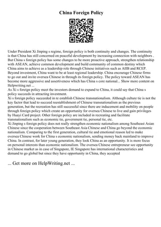 China Foreign Policy
Under President Xi Jinping s regime, foreign policy is both continuity and changes. The continuity
is that China has still concerned on peaceful development by increasing connection with neighbors .
But China s foreign policy has some changes to be more proactive approach, strengthen relationship
with ASEAN, achieve common development and build community of common destiny which
China aims to achieve as a leadership role through Chinese initiatives such as AIIB and RCEP.
Beyond investment, China want to be at least regional leadership. China encourage Chinese firms
to go out and invite oversea Chinese in through its foreign policy. The policy toward ASEAN has
become more aggressive and assertiveness which has China s core national... Show more content on
Helpwriting.net ...
As Xi s foreign policy meet the investors demand to expand to China, it could say that China s
policy succeeds in attracting investment.
Xi s foreign policy succeeded in re establish Chinese transnationalism. Although culture tie is not the
key factor that lead to succeed reestablishment of Chinese transnationalism as the previous
generation, but the recreation has still successful since there are inducement and mobility on people
through foreign policy which create an opportunity for oversea Chinese to live and gain privileges
by Huayi Card project. Other foreign policy are included in recreating and facilitate
transnationalism such as economic tie, government tie, personal tie, etc.
Xi Jinping s foreign policy does not really strengthen economic nationalism among Southeast Asian
Chinese since the cooperation between Southeast Asia Chinese and China go beyond the economic
nationalism. Comparing to the first generation, cultural tie and emotional reason led to make
oversea Chinese work for China s economic nationalism, sending money back mainland to improve
China. In contrast, for later young generation, they look China as an opportunity. It is more focus
on personal interests than economic nationalism. The oversea Chinese entrepreneur see opportunity
in Chinese market as in case of Singapore, IE Singapore has international characteristics and
demand to go global but since they have opportunity in China, they accepted
... Get more on HelpWriting.net ...
 