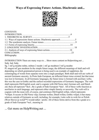 Ways of Expressing Future Actions. Diachronic and...
CONTENTS
INTRODUCTION . . . . . . . . . . . . . . . . . . . . . . . . . . . . ..............................4
1. THEORETICAL SURVEY.................................................................5
1.1. Ways of expressions future actions. Diachronic approach...........................5
1.2. The synchronic analysis. Future tenses.........................................................9
1.3. Forms of expressing futurity................................................................14
2. LINGUISTIC INVESTIGATION................................................................. 18
2.1. Analysis of ways of expressing future actions....................................18
CONCLUSION. . . . . . . . . . . . . . . . . . . .......................................................23
Bibliography
INTRODUCTION There are many ways to ... Show more content on Helpwriting.net ...
Subj. Ind. Subj.
Sg. 1 mГ¦g meahte mihte, mihten 2 meaht } mГ¦ge meahtest 3 mГ¦g meahte
Pl. magon mГ¦gen meahton In the simple future usage, the different meanings of shall and will
depending on which grammatical person is being used is an example of suppletion, the
commingling of words from separate roots into a single paradigm. Both shall and will are verbs of
ancient Germanic ancestry. In Proto Indo European, an inflected future tense existed, but that tense
was lost in Germanic. In all Germanic languages, the future tense is formed with auxiliary verbs;
this was the case in Gothic and the earliest recorded expressions of Germanic languages. The verb
shall represents Old English sceal, and is cognate with Old Norse skal, German soll, and Dutch
zal; these all represent *skol , the o grade of Indo European *skel . All of these verbs function as
auxiliaries in each language, and represent either simple futurity or necessity. The verb will is
cognate with the noun will, of course, and continues Old English willan, which represents
*willjan. It occurs in Old Norse vilja, German wollen, Dutch willen, Gothic wiljan; it has many
relatives outside of Germanic as well, including, for example, Latin velle to wish for or Polish
(West Slavic) ja wolД™ I would rather / prefer. All of these forms derive from the e grade or o
grade of Indo European *wel , meaning to
... Get more on HelpWriting.net ...
 