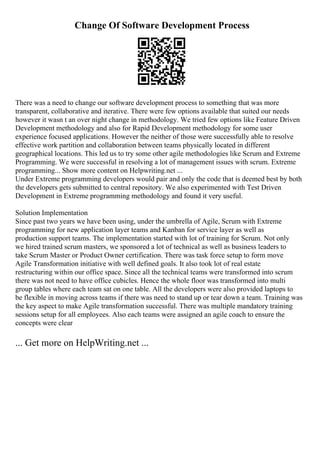 Change Of Software Development Process
There was a need to change our software development process to something that was more
transparent, collaborative and iterative. There were few options available that suited our needs
however it wasn t an over night change in methodology. We tried few options like Feature Driven
Development methodology and also for Rapid Development methodology for some user
experience focused applications. However the neither of those were successfully able to resolve
effective work partition and collaboration between teams physically located in different
geographical locations. This led us to try some other agile methodologies like Scrum and Extreme
Programming. We were successful in resolving a lot of management issues with scrum. Extreme
programming... Show more content on Helpwriting.net ...
Under Extreme programming developers would pair and only the code that is deemed best by both
the developers gets submitted to central repository. We also experimented with Test Driven
Development in Extreme programming methodology and found it very useful.
Solution Implementation
Since past two years we have been using, under the umbrella of Agile, Scrum with Extreme
programming for new application layer teams and Kanban for service layer as well as
production support teams. The implementation started with lot of training for Scrum. Not only
we hired trained scrum masters, we sponsored a lot of technical as well as business leaders to
take Scrum Master or Product Owner certification. There was task force setup to form move
Agile Transformation initiative with well defined goals. It also took lot of real estate
restructuring within our office space. Since all the technical teams were transformed into scrum
there was not need to have office cubicles. Hence the whole floor was transformed into multi
group tables where each team sat on one table. All the developers were also provided laptops to
be flexible in moving across teams if there was need to stand up or tear down a team. Training was
the key aspect to make Agile transformation successful. There was multiple mandatory training
sessions setup for all employees. Also each teams were assigned an agile coach to ensure the
concepts were clear
... Get more on HelpWriting.net ...
 