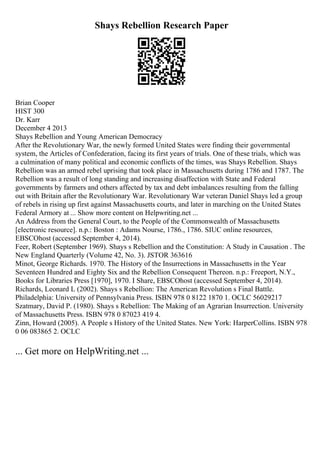 Shays Rebellion Research Paper
Brian Cooper
HIST 300
Dr. Karr
December 4 2013
Shays Rebellion and Young American Democracy
After the Revolutionary War, the newly formed United States were finding their governmental
system, the Articles of Confederation, facing its first years of trials. One of these trials, which was
a culmination of many political and economic conflicts of the times, was Shays Rebellion. Shays
Rebellion was an armed rebel uprising that took place in Massachusetts during 1786 and 1787. The
Rebellion was a result of long standing and increasing disaffection with State and Federal
governments by farmers and others affected by tax and debt imbalances resulting from the falling
out with Britain after the Revolutionary War. Revolutionary War veteran Daniel Shays led a group
of rebels in rising up first against Massachusetts courts, and later in marching on the United States
Federal Armory at ... Show more content on Helpwriting.net ...
An Address from the General Court, to the People of the Commonwealth of Massachusetts
[electronic resource]. n.p.: Boston : Adams Nourse, 1786., 1786. SIUC online resources,
EBSCOhost (accessed September 4, 2014).
Feer, Robert (September 1969). Shays s Rebellion and the Constitution: A Study in Causation . The
New England Quarterly (Volume 42, No. 3). JSTOR 363616
Minot, George Richards. 1970. The History of the Insurrections in Massachusetts in the Year
Seventeen Hundred and Eighty Six and the Rebellion Consequent Thereon. n.p.: Freeport, N.Y.,
Books for Libraries Press [1970], 1970. I Share, EBSCOhost (accessed September 4, 2014).
Richards, Leonard L (2002). Shays s Rebellion: The American Revolution s Final Battle.
Philadelphia: University of Pennsylvania Press. ISBN 978 0 8122 1870 1. OCLC 56029217
Szatmary, David P. (1980). Shays s Rebellion: The Making of an Agrarian Insurrection. University
of Massachusetts Press. ISBN 978 0 87023 419 4.
Zinn, Howard (2005). A People s History of the United States. New York: HarperCollins. ISBN 978
0 06 083865 2. OCLC
... Get more on HelpWriting.net ...
 