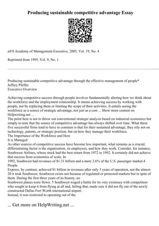 Producing sustainable competitive advantage Essay
а®Ѕ Academy of Management Executive, 2005, Vol. 19, No. 4
Reprinted from 1995, Vol. 9, No. 1
........................................................................................................................................................................
Producing sustainable competitive advantage through the effective management of people*
Jeffrey Pfeffer
Executive Overview
Achieving competitive success through people involves fundamentally altering how we think about
the workforce and the employment relationship. It means achieving success by working with
people, not by replacing them or limiting the scope of their activities. It entails seeing the
workforce as a source of strategic advantage, not just as a cost ... Show more content on
Helpwriting.net ...
The point here is not to throw out conventional strategic analysis based on industrial economics but
simply to note that the source of competitive advantage has always shifted over time. What these
five successful firms tend to have in common is that for their sustained advantage, they rely not on
technology, patents, or strategic position, but on how they manage their workforce.
The Importance of the Workforce and How
It is Managed
As other sources of competitive success have become less important, what remains as a crucial,
differentiating factor is the organization, its employees, and how they work. Consider, for instance,
Southwest Airlines, whose stock had the best return from 1972 to 1992. It certainly did not achieve
that success from economies of scale. In
1992, Southwest had revenues of $1.31 billion and a mere 2.6% of the U.S. passenger market.4
People
Express, by contrast, achieved $1 billion in revenues after only 3 years of operation, not the almost
20 it took Southwest. Southwest exists not because of regulated or protected markets but in spite of
them. During the first three years of its history, no
Southwest planes were flown. 5 Southwest waged a battle for its very existence with competitors
who sought to keep it from flying at all and, failing that, made sure it did not fly out of the newly
constructed Dallas Fort Worth international airport.
Instead, it was restricted to operating out of the
... Get more on HelpWriting.net ...
 