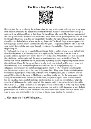 The Beach Boys Poem Analysis
Hopping into the car or closing the bedroom door, turning up the music, relaxing, and being alone.
Both Stephen Dunn and the Beach Boys wrote about their places of relaxation where they go to
get away from all the problems in their lives. Stephen Dunn, who wrote The Sacred, was married
and later got divorced. He could have written this poem when he was grieving that and did not want
to interact with anyone else. His car was probably the place he went to have privacy and quiet, at
times like that. Brian Wilson, who wrote In My Room for The Beach Boys, wrote the poem after
battling drugs, alcohol, abuse, and mental illness for years. The poem could have a lot to do with
what he felt like while he was going through everything. He probably... Show more content on
Helpwriting.net ...
In The Sacred, the word car is repeated to emphasize that it is a place where people feel safe and
show how important it is for everyone to have a place to be themselves. A sacred place is
peaceful and it is a place where people do not have to be afraid. One student says that his sacred
place is his car, and then gives all the reasons why his car is so important to him (Dunn 2).
Before each reason he repeats the car, because he is pointing out and emphasizing that his sacred
place is his car (Dunn 4). He can go there when he needs time to think and he enjoys being in it
alone (Dunn 6). After he says his opinion about his car, the car [keeps] coming up (...)
/ [because] others kn[o]w the truth ha[s] been spoken (Dunn 7, 10). The other students agree
that their cars are a place where they can feel protected too. They agree that the car is important
because it is a great place to be alone, to forget about everything else, and to just have time to
oneself. Repetition in the poem In My Room is used in a similar way for the same reason. After
listing each reason why he feels secure in his room, the person repeats twice that the room is
his. By repeating that a total of six times, he stresses that his room is a special place, where he
won t be afraid because he can lock out/ all [his] worries and (...) fears when he is in there (The
Beach Boys 6 7, 12 13). His room is the only place where he feels safe. It is the only place that he
can have to himself without worrying about anything else, so it is really important to him. In both
poems repetition is used to draw attention to the place where those people feel most secure. It is
used to show how important it is for everyone to have a place like that for himself or
... Get more on HelpWriting.net ...
 