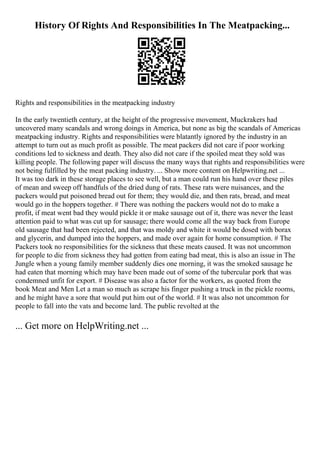 History Of Rights And Responsibilities In The Meatpacking...
Rights and responsibilities in the meatpacking industry
In the early twentieth century, at the height of the progressive movement, Muckrakers had
uncovered many scandals and wrong doings in America, but none as big the scandals of Americas
meatpacking industry. Rights and responsibilities were blatantly ignored by the industry in an
attempt to turn out as much profit as possible. The meat packers did not care if poor working
conditions led to sickness and death. They also did not care if the spoiled meat they sold was
killing people. The following paper will discuss the many ways that rights and responsibilities were
not being fulfilled by the meat packing industry. ... Show more content on Helpwriting.net ...
It was too dark in these storage places to see well, but a man could run his hand over these piles
of mean and sweep off handfuls of the dried dung of rats. These rats were nuisances, and the
packers would put poisoned bread out for them; they would die, and then rats, bread, and meat
would go in the hoppers together. # There was nothing the packers would not do to make a
profit, if meat went bad they would pickle it or make sausage out of it, there was never the least
attention paid to what was cut up for sausage; there would come all the way back from Europe
old sausage that had been rejected, and that was moldy and white it would be dosed with borax
and glycerin, and dumped into the hoppers, and made over again for home consumption. # The
Packers took no responsibilities for the sickness that these meats caused. It was not uncommon
for people to die from sickness they had gotten from eating bad meat, this is also an issue in The
Jungle when a young family member suddenly dies one morning, it was the smoked sausage he
had eaten that morning which may have been made out of some of the tubercular pork that was
condemned unfit for export. # Disease was also a factor for the workers, as quoted from the
book Meat and Men Let a man so much as scrape his finger pushing a truck in the pickle rooms,
and he might have a sore that would put him out of the world. # It was also not uncommon for
people to fall into the vats and become lard. The public revolted at the
... Get more on HelpWriting.net ...
 