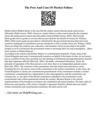 The Pros And Cons Of Market Failure
Market failure Market failure is the case that the market cannot allocate goods and services
efficiently (Pablo Garcia, 2003). However, market failure is often used to describe the situation
where the market power cannot meet the public interest (Pablo Garcia, 2003). Merit Goods
Merit goods refer to goods or services that are provided for the benefit of society (O. Wallace,
2005). Often merit goods are provided or subsidized by the government because their provision
would be inadequate if controlled by private enterprises or left to market forces (O. Wallace, 2005).
These are things like medical care, education, and museums which are provided to the public
cheaply or at no cost because the government wants to encourage their use and consumption... Show
more content on Helpwriting.net ...
According to the current constitution, Britain is a constitutional monarchy. Firstly, king of the
United Kingdom and some Commonwealth countries on behalf of the heads of state, no real power,
just as a symbol of rule form, presided over the opening of Parliament and appointed prime minister
and other important officials (Dwivedi, 2001). Secondly, a bicameral Parliament. Third, the
principle of separation of the three powers is not strict, there is no independent judicial system
(Dwivedi, 2001). The extension of the constitution, from the broad sense and narrow sense,
including the two, the narrow sense of the constitution is the written constitution, in this sense, the
United Kingdom is clearly not constitutional generalization of the constitution includes a written
constitution, constitutional law, administrative rules and regulations with the constitution, the
common law, so, the spirit of the British constitution embodied in the Constitution in the
constitutional code written generalized outside the country. Because Britain is the earliest
implementation of the bourgeois revolution, the constitution advocated freedom. The basic spirit of
democracy and equality in the citizen s thought is ingrained, therefore, Britain does not need a
written constitution and constitutional constraints, the spirit can be well
... Get more on HelpWriting.net ...
 