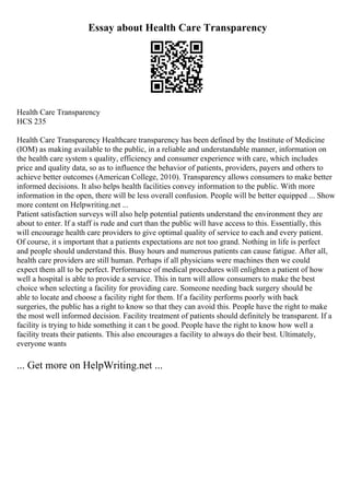 Essay about Health Care Transparency
Health Care Transparency
HCS 235
Health Care Transparency Healthcare transparency has been defined by the Institute of Medicine
(IOM) as making available to the public, in a reliable and understandable manner, information on
the health care system s quality, efficiency and consumer experience with care, which includes
price and quality data, so as to influence the behavior of patients, providers, payers and others to
achieve better outcomes (American College, 2010). Transparency allows consumers to make better
informed decisions. It also helps health facilities convey information to the public. With more
information in the open, there will be less overall confusion. People will be better equipped ... Show
more content on Helpwriting.net ...
Patient satisfaction surveys will also help potential patients understand the environment they are
about to enter. If a staff is rude and curt than the public will have access to this. Essentially, this
will encourage health care providers to give optimal quality of service to each and every patient.
Of course, it s important that a patients expectations are not too grand. Nothing in life is perfect
and people should understand this. Busy hours and numerous patients can cause fatigue. After all,
health care providers are still human. Perhaps if all physicians were machines then we could
expect them all to be perfect. Performance of medical procedures will enlighten a patient of how
well a hospital is able to provide a service. This in turn will allow consumers to make the best
choice when selecting a facility for providing care. Someone needing back surgery should be
able to locate and choose a facility right for them. If a facility performs poorly with back
surgeries, the public has a right to know so that they can avoid this. People have the right to make
the most well informed decision. Facility treatment of patients should definitely be transparent. If a
facility is trying to hide something it can t be good. People have the right to know how well a
facility treats their patients. This also encourages a facility to always do their best. Ultimately,
everyone wants
... Get more on HelpWriting.net ...
 