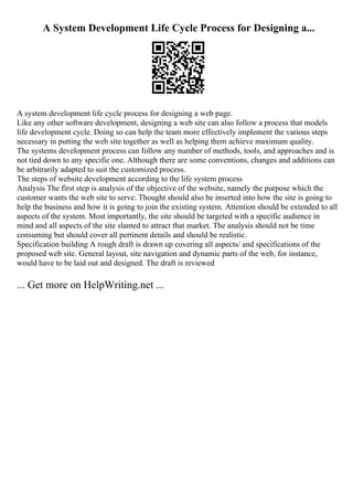 A System Development Life Cycle Process for Designing a...
A system development life cycle process for designing a web page.
Like any other software development, designing a web site can also follow a process that models
life development cycle. Doing so can help the team more effectively implement the various steps
necessary in putting the web site together as well as helping them achieve maximum quality.
The systems development process can follow any number of methods, tools, and approaches and is
not tied down to any specific one. Although there are some conventions, changes and additions can
be arbitrarily adapted to suit the customized process.
The steps of website development according to the life system process
Analysis The first step is analysis of the objective of the website, namely the purpose which the
customer wants the web site to serve. Thought should also be inserted into how the site is going to
help the business and how it is going to join the existing system. Attention should be extended to all
aspects of the system. Most importantly, the site should be targeted with a specific audience in
mind and all aspects of the site slanted to attract that market. The analysis should not be time
consuming but should cover all pertinent details and should be realistic.
Specification building A rough draft is drawn up covering all aspects/ and specifications of the
proposed web site. General layout, site navigation and dynamic parts of the web, for instance,
would have to be laid out and designed. The draft is reviewed
... Get more on HelpWriting.net ...
 