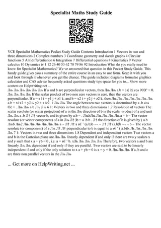 Specialist Maths Study Guide
VCE Specialist Mathematics Pocket Study Guide Contents Introduction 1 Vectors in two and
three dimensions 2 Complex numbers 3 Coordinate geometry and sketch graphs 4 Circular
functions 5 Antidifferentiation 6 Integration 7 Differential equations 8 Kinematics 9 Vector
calculus 10 Dynamics iv 1 12 26 40 53 62 70 79 86 92 Introduction What do you really need to
know for Specialist Mathematics? We ve answered that question in this Pocket Study Guide. This
handy guide gives you a summary of the entire course in an easy to use form. Keep it with you
and look through it whenever you get the chance. The guide includes: diagrams formulae graphics
calculator and CAS advice frequently asked questions study tips space for you to... Show more
content on Helpwriting.net ...
Лњ Лњ Лњ Лњ Лњ Лњ If a and b are perpendicular vectors, then Лњ Лњ a.b = | a| |b| cos 90В° = 0.
Лњ Лњ Лњ Лњ If the scalar product of two non zero vectors is zero, then the vectors are
perpendicular. If a = x1 i + y1 j + z1 k, and b = x2 i + y2 j + z2 k, then Лњ Лњ Лњ Лњ Лњ Лњ Лњ
a.b = x1x2 + yЛњ y2 + z1z2. 1 Лњ Лњ The angle between two vectors is determined by a .b cos
Оё = . Лњ Лњ a b Лњ Лњ 6 1: Vectors in two and three dimensions 1.7 Resolution of vectors The
scalar resolute (or scalar projection) of a in the Лњ direction of b is the scalar product of a and unit
Лњ Лњ a .b Л† Л† vector b, and is given by a.b = . ЛњbЛњ Лњ Лњ Лњ Лњ a ~ b ~ The vector
resolute (or vector component) of a in Лњ Л† )b = a .b b . Л† the direction of b is given by ( a.b
Лњb Лњ2 Лњ Лњ Лњ Лњ Лњ Лњ a ~ Л† Л† a в€’ (a.b)b ~~ ~ Л† Л† (a.b)b ~~ ~ b ~ The vector
resolute (or component) of a Лњ Л† Л† perpendicular to b is equal to a в€’ ( a.b)b. Л
њ Лњ Лњ Лњ
Лњ 7 1: Vectors in two and three dimensions 1.8 Dependent and independent vectors Two vectors a
and b in the Cartesian plane are Лњ Лњ linearly dependent if and only if there are two y scalars x
and y such that x a + yb = 0 , i.e. a = в€’ b. xЛ
њ Лњ Лњ Лњ Лњ Therefore, two vectors a and b are
linearly Лњ Лњ dependent if and only if they are parallel. Two vectors are said to be linearly
independent if and only if the only solution to x a + yb = 0 is x = y = 0. Лњ Лњ Лњ If a, b and c
are three non parallel vectors in the Лњ Лњ
... Get more on HelpWriting.net ...
 