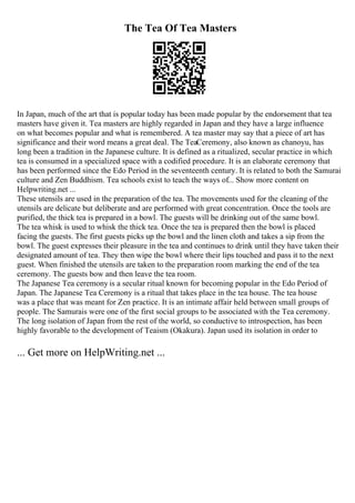 The Tea Of Tea Masters
In Japan, much of the art that is popular today has been made popular by the endorsement that tea
masters have given it. Tea masters are highly regarded in Japan and they have a large influence
on what becomes popular and what is remembered. A tea master may say that a piece of art has
significance and their word means a great deal. The TeaCeremony, also known as chanoyu, has
long been a tradition in the Japanese culture. It is defined as a ritualized, secular practice in which
tea is consumed in a specialized space with a codified procedure. It is an elaborate ceremony that
has been performed since the Edo Period in the seventeenth century. It is related to both the Samurai
culture and Zen Buddhism. Tea schools exist to teach the ways of... Show more content on
Helpwriting.net ...
These utensils are used in the preparation of the tea. The movements used for the cleaning of the
utensils are delicate but deliberate and are performed with great concentration. Once the tools are
purified, the thick tea is prepared in a bowl. The guests will be drinking out of the same bowl.
The tea whisk is used to whisk the thick tea. Once the tea is prepared then the bowl is placed
facing the guests. The first guests picks up the bowl and the linen cloth and takes a sip from the
bowl. The guest expresses their pleasure in the tea and continues to drink until they have taken their
designated amount of tea. They then wipe the bowl where their lips touched and pass it to the next
guest. When finished the utensils are taken to the preparation room marking the end of the tea
ceremony. The guests bow and then leave the tea room.
The Japanese Tea ceremony is a secular ritual known for becoming popular in the Edo Period of
Japan. The Japanese Tea Ceremony is a ritual that takes place in the tea house. The tea house
was a place that was meant for Zen practice. It is an intimate affair held between small groups of
people. The Samurais were one of the first social groups to be associated with the Tea ceremony.
The long isolation of Japan from the rest of the world, so conductive to introspection, has been
highly favorable to the development of Teaism (Okakura). Japan used its isolation in order to
... Get more on HelpWriting.net ...
 