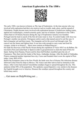 American Exploration In The 1500 s
The early 1500 s was known in history as The Age of Exploration. At the time anyone who was
involved with exploration had their own motives such as wealth, trade, glory, and the spread of
Christianity. People became more involved with exploration because it created new trading routes,
applied new technologies, created economic goals, and rise of nations. Exploration in the 1500 s
relates back to US history because during the Age of Exploration America was founded.
Portugal took the lead in search of the first all water route to Asia. To control trades with Asia was
Portugal s number one priority. Portuguese sailors used a ship named caravel to sail the seas. It
had a triangular sail and three masts. The triangular sail let the cravel sail through wind. The
caravel was the fastest and lightest boat. It was also wide enough to carry water and food for
voyages. (relate to us history) ... Show more content on Helpwriting.net ...
He made his discovery of the Pacific Ocean during the expedition of Vasco NГєГ±ez de Balboa. He
traveled to Peru and sailed back to Spain in order to get permission to claim the land of Peru for
Spain. Sailing from Panama, Pizarro and his three half brothers stumbled upon the city of
Cajamarca. They then took the leader of the Incas, Atahualpa, hostage. After the death of Atahualpa,
Pizarro conquered another important Inca city; Cuzco and founded what is now the capital of Peru
today, Lima. (RELATE)
Before the Europeans came to the New World, the lands were free of disease.The infectious disease
followed Cortez from his ships to Mexico. The Aztecs and other natives had no immunity to the
illness. After Cortez had entered Tenochtitlan smallpox began to spread throughout the city. This
epidemic killed 50% of the population. The epidemic caused Spanish is very similar to the diseases
the English brought over to America. Diseases like smallpox spread throughout the country and
killed many native
... Get more on HelpWriting.net ...
 