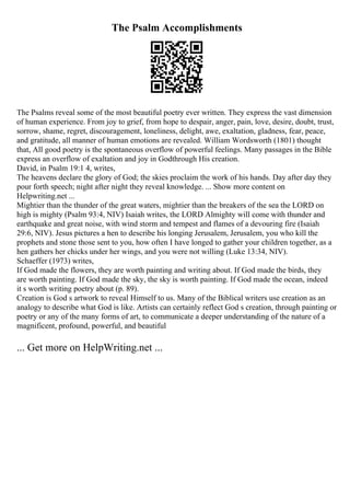 The Psalm Accomplishments
The Psalms reveal some of the most beautiful poetry ever written. They express the vast dimension
of human experience. From joy to grief, from hope to despair, anger, pain, love, desire, doubt, trust,
sorrow, shame, regret, discouragement, loneliness, delight, awe, exaltation, gladness, fear, peace,
and gratitude, all manner of human emotions are revealed. William Wordsworth (1801) thought
that, All good poetry is the spontaneous overflow of powerful feelings. Many passages in the Bible
express an overflow of exaltation and joy in Godthrough His creation.
David, in Psalm 19:1 4, writes,
The heavens declare the glory of God; the skies proclaim the work of his hands. Day after day they
pour forth speech; night after night they reveal knowledge. ... Show more content on
Helpwriting.net ...
Mightier than the thunder of the great waters, mightier than the breakers of the sea the LORD on
high is mighty (Psalm 93:4, NIV) Isaiah writes, the LORD Almighty will come with thunder and
earthquake and great noise, with wind storm and tempest and flames of a devouring fire (Isaiah
29:6, NIV). Jesus pictures a hen to describe his longing Jerusalem, Jerusalem, you who kill the
prophets and stone those sent to you, how often I have longed to gather your children together, as a
hen gathers her chicks under her wings, and you were not willing (Luke 13:34, NIV).
Schaeffer (1973) writes,
If God made the flowers, they are worth painting and writing about. If God made the birds, they
are worth painting. If God made the sky, the sky is worth painting. If God made the ocean, indeed
it s worth writing poetry about (p. 89).
Creation is God s artwork to reveal Himself to us. Many of the Biblical writers use creation as an
analogy to describe what God is like. Artists can certainly reflect God s creation, through painting or
poetry or any of the many forms of art, to communicate a deeper understanding of the nature of a
magnificent, profound, powerful, and beautiful
... Get more on HelpWriting.net ...
 