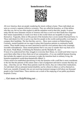 homelessness Essay
All over America, there are people wandering the streets without a home. These individuals are
seen as a crowd, a separate collective existence. They are called the homeless, as if that defines
who they are, but we too often neglect to add the unspoken word in that title: people. It seems
today that the more fortunate citizens of America who have a roof over their heads have forgotten
their innate responsibility to watch over those in this world whom are incapable of caring for
themselves. Tragically, thirty to fifty percent of the homeless have severe mental illnesses(Torrey 1).
These individuals live life in such a way that few people in this world could possibly even begin to
compare their hardships. The fact that they survive... Show more content on Helpwriting.net ...
Currently, mental hospitals are too eager to place their homeless patients in community health
centers. These health centers are more interested in mid life crisis patients than in the seemingly
incurable schizophrenics. These mental patients find it very easy to wander their way back on to
the streets. Wade Black, of Defining the Homeless and the Mentally Ill , says :
If more of us understood how they struggle to overcome their illness, we would seek better ways to
assist them rather than to force them out of our communities...if we can establish humane housing
that includes the support services necessary to make the transition back to ordinary living, the
homeless population would drop dramatically (Black 1).
Clinics need to be established specializing in only the homeless with a staff that is more considerate
to the fact that the patients of this nature share a lack of judgement and tend to assume that they are
okay , when they are not. When these patients reach the streets, they are without their medications.
An individual with an untreated mental disability can be a threat to others as well as themselves.
Each year, mentally ill people who are not receiving treatment manage to kill about one thousand
people in the United States. These statistics are a result of the emptying of our public psychiatric
hospitals (Torrey
... Get more on HelpWriting.net ...
 