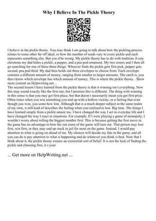 Why I Believe In The Pickle Theory
I believe in the pickle theory. You may think I am going to talk about how the pickling process
relates to some other far off ideal, or how the number of seeds vary in every pickle and each
represents something else. But you d be wrong. My pickle theory has to do with tradition. Every
christmas my dad hides a pickle, a pepper, and a pea pod ornament. My two sisters and I then all
go searching for one of these three things. Whoever finds the pickle gets first pick, pepper gets
second, pea pod third. My dad then holds out three envelopes to choose from. Each envelope
contains a different amount of money, ranging from smaller to larger amounts. The catch is, you
don t know which envelope has which amount of money. This is where the pickle theory... Show
more content on Helpwriting.net ...
The second lesson I have learned from the pickle theory is that it winning isn t everything. Now
this may sound exactly like the first one, but I promise this is different. The thing with winning
in this sense is that you may get first place, but that doesn t necessarily mean you get first prize.
Often times when you win something you end up with a hollow victory, or a feeling that even
though you won, you some how lost. Although that is a much deeper subject in the same realm
of my own, it still kind of describes the feeling when you realized to lost. Big time. The things I
have learned simply from a pickle amaze me. I have changed the way I act in everyday life and I
have changed the way I react in situations. For example. If I were playing a game of monopoly, I
wouldn t worry about rolling the biggest number first. This is because getting the first move in
the game has no advantage to how the out come of the game will turn out. That person may lose
first, win first, or they may end up stuck in jail for most on the game. Instead, I would pay
attention to what is going on ahead of me. My choices will decide my fate in the game, and all
you can do is pay attention to what is happening and do whatever you think is best. Now that I
think about it, the pickle theory creates an existential sort of belief. It is not the luck of finding the
pickle and choosing first, it s your
... Get more on HelpWriting.net ...
 