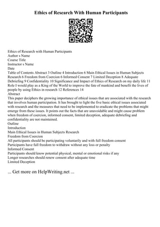 Ethics of Research With Human Participants
Ethics of Research with Human Participants
Author s Name
Course Title
Instructor s Name
Date
Table of Contents Abstract 3 Outline 4 Introduction 6 Main Ethical Issues in Human Subjects
Research 6 Freedom from Coercion 6 Informed Consent 7 Limited Deception 8 Adequate
Debriefing 9 Confidentiality 10 Significance and Impact of Ethics of Research on my daily life 11
Role I would play as a King of the World to improve the fate of mankind and benefit the lives of
people by using Ethics in research 12 References 14
Abstract
This paper deciphers the growing importance of ethical issues that are associated with the research
that involves human participation. It has brought to light the five basic ethical issues associated
with research and the measures that need to be implemented to eradicate the problems that might
emerge from these issues. It points out the facts that are unavoidable and might cause problem
when freedom of coercion, informed consent, limited deception, adequate debriefing and
confidentiality are not maintained.
Outline
Introduction
Main Ethical Issues in Human Subjects Research
Freedom from Coercion
All participants should be participating voluntarily and with full freedom consent
Participants have full freedom to withdraw without any loss or penalty
Informed Consent
Participants should know potential physical, mental or emotional risks if any
Longer researches should renew consent after adequate time
Limited Deception
... Get more on HelpWriting.net ...
 