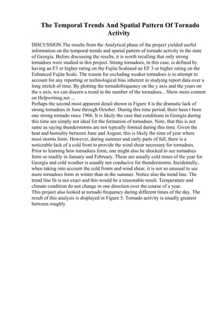 The Temporal Trends And Spatial Pattern Of Tornado
Activity
DISCUSSION The results from the Analytical phase of the project yielded useful
information on the temporal trends and spatial pattern of tornado activity in the state
of Georgia. Before discussing the results, it is worth recalling that only strong
tornadoes were studied in this project. Strong tornadoes, in this case, is defined by
having an F3 or higher rating on the Fujita Scaleand an EF 3 or higher rating on the
Enhanced Fujita Scale. The reason for excluding weaker tornadoes is to attempt to
account for any reporting or technological bias inherent in studying report data over a
long stretch of time. By plotting the tornadofrequency on the y axis and the years on
the x axis, we can discern a trend in the number of the tornadoes... Show more content
on Helpwriting.net ...
Perhaps the second most apparent detail shown in Figure 4 is the dramatic lack of
strong tornadoes in June through October. During this time period, there hasn t been
one strong tornado since 1966. It is likely the case that conditions in Georgia during
this time are simply not ideal for the formation of tornadoes. Note, that this is not
same as saying thunderstorms are not typically formed during this time. Given the
heat and humidity between June and August, this is likely the time of year where
most storms form. However, during summer and early parts of fall, there is a
noticeable lack of a cold front to provide the wind shear necessary for tornadoes.
Prior to learning how tornadoes form, one might also be shocked to see tornadoes
form so readily in January and February. These are usually cold times of the year for
Georgia and cold weather is usually not conducive for thunderstorms. Incidentally,
when taking into account the cold fronts and wind shear, it is not so unusual to see
more tornadoes form in winter than in the summer. Notice also the trend line. The
trend line fit is not exact and this would be a reasonable result. Temperature and
climate condition do not change in one direction over the course of a year.
This project also looked at tornado frequency during different times of the day. The
result of this analysis is displayed in Figure 5. Tornado activity is usually greatest
between roughly
 
