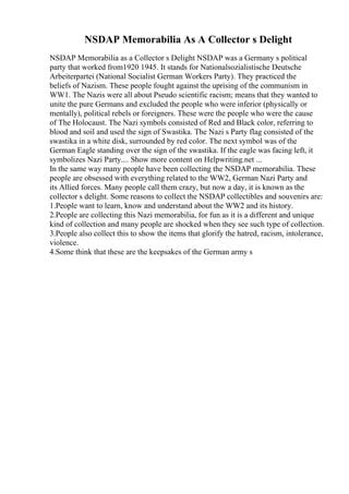 NSDAP Memorabilia As A Collector s Delight
NSDAP Memorabilia as a Collector s Delight NSDAP was a Germany s political
party that worked from1920 1945. It stands for Nationalsozialistische Deutsche
Arbeiterpartei (National Socialist German Workers Party). They practiced the
beliefs of Nazism. These people fought against the uprising of the communism in
WW1. The Nazis were all about Pseudo scientific racism; means that they wanted to
unite the pure Germans and excluded the people who were inferior (physically or
mentally), political rebels or foreigners. These were the people who were the cause
of The Holocaust. The Nazi symbols consisted of Red and Black color, referring to
blood and soil and used the sign of Swastika. The Nazi s Party flag consisted of the
swastika in a white disk, surrounded by red color. The next symbol was of the
German Eagle standing over the sign of the swastika. If the eagle was facing left, it
symbolizes Nazi Party.... Show more content on Helpwriting.net ...
In the same way many people have been collecting the NSDAP memorabilia. These
people are obsessed with everything related to the WW2, German Nazi Party and
its Allied forces. Many people call them crazy, but now a day, it is known as the
collector s delight. Some reasons to collect the NSDAP collectibles and souvenirs are:
1.People want to learn, know and understand about the WW2 and its history.
2.People are collecting this Nazi memorabilia, for fun as it is a different and unique
kind of collection and many people are shocked when they see such type of collection.
3.People also collect this to show the items that glorify the hatred, racism, intolerance,
violence.
4.Some think that these are the keepsakes of the German army s
 