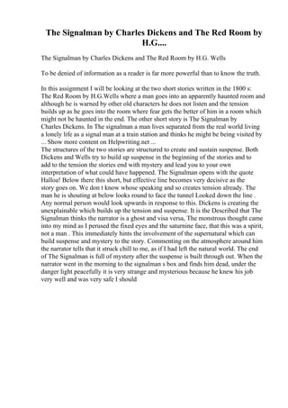 The Signalman by Charles Dickens and The Red Room by
H.G....
The Signalman by Charles Dickens and The Red Room by H.G. Wells
To be denied of information as a reader is far more powerful than to know the truth.
In this assignment I will be looking at the two short stories written in the 1800 s:
The Red Room by H.G.Wells where a man goes into an apparently haunted room and
although he is warned by other old characters he does not listen and the tension
builds up as he goes into the room where fear gets the better of him in a room which
might not be haunted in the end. The other short story is The Signalman by
Charles Dickens. In The signalman a man lives separated from the real world living
a lonely life as a signal man at a train station and thinks he might be being visited by
... Show more content on Helpwriting.net ...
The structures of the two stories are structured to create and sustain suspense. Both
Dickens and Wells try to build up suspense in the beginning of the stories and to
add to the tension the stories end with mystery and lead you to your own
interpretation of what could have happened. The Signalman opens with the quote
Halloa! Below there this short, but effective line becomes very decisive as the
story goes on. We don t know whose speaking and so creates tension already. The
man he is shouting at below looks round to face the tunnel Looked down the line .
Any normal person would look upwards in response to this. Dickens is creating the
unexplainable which builds up the tension and suspense. It is the Described that The
Signalman thinks the narrator is a ghost and visa versa, The monstrous thought came
into my mind as I perused the fixed eyes and the saturnine face, that this was a spirit,
not a man . This immediately hints the involvement of the supernatural which can
build suspense and mystery to the story. Commenting on the atmosphere around him
the narrator tells that it struck chill to me, as if I had left the natural world. The end
of The Signalman is full of mystery after the suspense is built through out. When the
narrator went in the morning to the signalman s box and finds him dead, under the
danger light peacefully it is very strange and mysterious because he knew his job
very well and was very safe I should
 