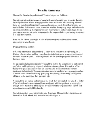 Termite Assessment
Manual for Conducting A Pest And Termite Inspection At Home
Termites eat gigantic measures of wood and reason harm to your property. Termite
investigations can offer a mortgage holder some assistance with knowing whether
there are termites in his property. A decent examiner can tell whether termites are
available in a little number or an expansive number. Everybody ought to lead termite
investigations to keep their properties safe from termites and different bugs. Home
purchasers must do a termite assessment in the property before purchasing, to ensure
it is free from vermin.
Here are the strides you ought to take after to complete an exhaustive vermin
assessment at your home:
Discover termite auditors
Get some information about termite ... Show more content on Helpwriting.net ...
Cutting edge termites and bug control are included in termite treatment and control
for most recent 10 years. The arrangements are for private properties as well as for
business ones.
To get successful administrations you ought to endow the assignment to authorized,
proficient and legitimately prepared administration suppliers. The review of the
house by a qualified assessor will tell you the kind of infestation and suitable
treatment for battling it. The administration supplier ought to have a permit number.
You can check their unwavering quality by discovering their data by calling their
office or in the event that they have any site.
You ought to get ensure and safeguard the work they accomplish for you. It is better
if the administrations are accessible on weekends with the goal that you can give
enough time. It is better if the experts are authorized by Department of Health and
administrations and hold Red cards.
Termite is another innovation for termite discovery. This procedure depends on an
innovation like RADAR and is created and developed in
 