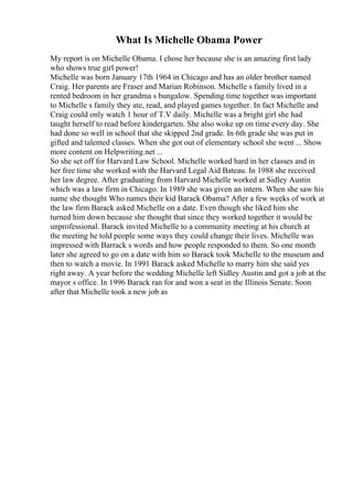 What Is Michelle Obama Power
My report is on Michelle Obama. I chose her because she is an amazing first lady
who shows true girl power!
Michelle was born January 17th 1964 in Chicago and has an older brother named
Craig. Her parents are Fraser and Marian Robinson. Michelle s family lived in a
rented bedroom in her grandma s bungalow. Spending time together was important
to Michelle s family they ate, read, and played games together. In fact Michelle and
Craig could only watch 1 hour of T.V daily. Michelle was a bright girl she had
taught herself to read before kindergarten. She also woke up on time every day. She
had done so well in school that she skipped 2nd grade. In 6th grade she was put in
gifted and talented classes. When she got out of elementary school she went ... Show
more content on Helpwriting.net ...
So she set off for Harvard Law School. Michelle worked hard in her classes and in
her free time she worked with the Harvard Legal Aid Bateau. In 1988 she received
her law degree. After graduating from Harvard Michelle worked at Sidley Austin
which was a law firm in Chicago. In 1989 she was given an intern. When she saw his
name she thought Who names their kid Barack Obama? After a few weeks of work at
the law firm Barack asked Michelle on a date. Even though she liked him she
turned him down because she thought that since they worked together it would be
unprofessional. Barack invited Michelle to a community meeting at his church at
the meeting he told people some ways they could change their lives. Michelle was
impressed with Barrack s words and how people responded to them. So one month
later she agreed to go on a date with him so Barack took Michelle to the museum and
then to watch a movie. In 1991 Barack asked Michelle to marry him she said yes
right away. A year before the wedding Michelle left Sidley Austin and got a job at the
mayor s office. In 1996 Barack ran for and won a seat in the Illinois Senate. Soon
after that Michelle took a new job as
 