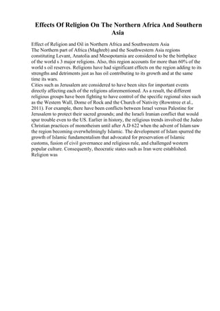 Effects Of Religion On The Northern Africa And Southern
Asia
Effect of Religion and Oil in Northern Africa and Southwestern Asia
The Northern part of Africa (Maghreb) and the Southwestern Asia regions
constituting Levant, Anatolia and Mesopotamia are considered to be the birthplace
of the world s 3 major religions. Also, this region accounts for more than 60% of the
world s oil reserves. Religions have had significant effects on the region adding to its
strengths and detriments just as has oil contributing to its growth and at the same
time its wars.
Cities such as Jerusalem are considered to have been sites for important events
directly affecting each of the religions aforementioned. As a result, the different
religious groups have been fighting to have control of the specific regional sites such
as the Western Wall, Dome of Rock and the Church of Nativity (Rowntree et al.,
2011). For example, there have been conflicts between Israel versus Palestine for
Jerusalem to protect their sacred grounds; and the Israeli Iranian conflict that would
spur trouble even to the US. Earlier in history, the religious trends involved the Judeo
Christian practices of monotheism until after A.D 622 when the advent of Islam saw
the region becoming overwhelmingly Islamic. The development of Islam spurred the
growth of Islamic fundamentalism that advocated for preservation of Islamic
customs, fusion of civil governance and religious rule, and challenged western
popular culture. Consequently, theocratic states such as Iran were established.
Religion was
 