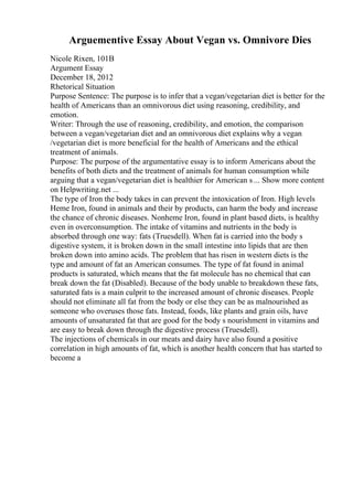 Arguementive Essay About Vegan vs. Omnivore Dies
Nicole Rixen, 101B
Argument Essay
December 18, 2012
Rhetorical Situation
Purpose Sentence: The purpose is to infer that a vegan/vegetarian diet is better for the
health of Americans than an omnivorous diet using reasoning, credibility, and
emotion.
Writer: Through the use of reasoning, credibility, and emotion, the comparison
between a vegan/vegetarian diet and an omnivorous diet explains why a vegan
/vegetarian diet is more beneficial for the health of Americans and the ethical
treatment of animals.
Purpose: The purpose of the argumentative essay is to inform Americans about the
benefits of both diets and the treatment of animals for human consumption while
arguing that a vegan/vegetarian diet is healthier for American s ... Show more content
on Helpwriting.net ...
The type of Iron the body takes in can prevent the intoxication of Iron. High levels
Heme Iron, found in animals and their by products, can harm the body and increase
the chance of chronic diseases. Nonheme Iron, found in plant based diets, is healthy
even in overconsumption. The intake of vitamins and nutrients in the body is
absorbed through one way: fats (Truesdell). When fat is carried into the body s
digestive system, it is broken down in the small intestine into lipids that are then
broken down into amino acids. The problem that has risen in western diets is the
type and amount of fat an American consumes. The type of fat found in animal
products is saturated, which means that the fat molecule has no chemical that can
break down the fat (Disabled). Because of the body unable to breakdown these fats,
saturated fats is a main culprit to the increased amount of chronic diseases. People
should not eliminate all fat from the body or else they can be as malnourished as
someone who overuses those fats. Instead, foods, like plants and grain oils, have
amounts of unsaturated fat that are good for the body s nourishment in vitamins and
are easy to break down through the digestive process (Truesdell).
The injections of chemicals in our meats and dairy have also found a positive
correlation in high amounts of fat, which is another health concern that has started to
become a
 