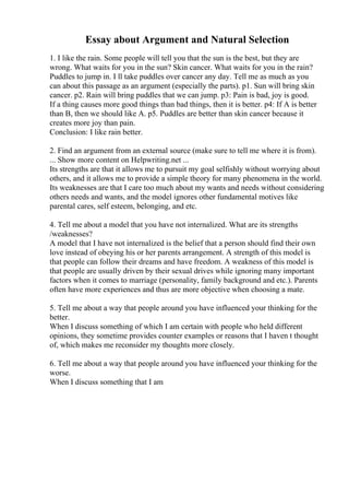 Essay about Argument and Natural Selection
1. I like the rain. Some people will tell you that the sun is the best, but they are
wrong. What waits for you in the sun? Skin cancer. What waits for you in the rain?
Puddles to jump in. I ll take puddles over cancer any day. Tell me as much as you
can about this passage as an argument (especially the parts). p1. Sun will bring skin
cancer. p2. Rain will bring puddles that we can jump. p3: Pain is bad, joy is good.
If a thing causes more good things than bad things, then it is better. p4: If A is better
than B, then we should like A. p5. Puddles are better than skin cancer because it
creates more joy than pain.
Conclusion: I like rain better.
2. Find an argument from an external source (make sure to tell me where it is from).
... Show more content on Helpwriting.net ...
Its strengths are that it allows me to pursuit my goal selfishly without worrying about
others, and it allows me to provide a simple theory for many phenomena in the world.
Its weaknesses are that I care too much about my wants and needs without considering
others needs and wants, and the model ignores other fundamental motives like
parental cares, self esteem, belonging, and etc.
4. Tell me about a model that you have not internalized. What are its strengths
/weaknesses?
A model that I have not internalized is the belief that a person should find their own
love instead of obeying his or her parents arrangement. A strength of this model is
that people can follow their dreams and have freedom. A weakness of this model is
that people are usually driven by their sexual drives while ignoring many important
factors when it comes to marriage (personality, family background and etc.). Parents
often have more experiences and thus are more objective when choosing a mate.
5. Tell me about a way that people around you have influenced your thinking for the
better.
When I discuss something of which I am certain with people who held different
opinions, they sometime provides counter examples or reasons that I haven t thought
of, which makes me reconsider my thoughts more closely.
6. Tell me about a way that people around you have influenced your thinking for the
worse.
When I discuss something that I am
 