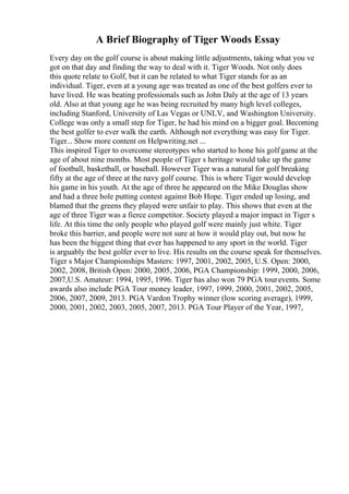 A Brief Biography of Tiger Woods Essay
Every day on the golf course is about making little adjustments, taking what you ve
got on that day and finding the way to deal with it. Tiger Woods. Not only does
this quote relate to Golf, but it can be related to what Tiger stands for as an
individual. Tiger, even at a young age was treated as one of the best golfers ever to
have lived. He was beating professionals such as John Daly at the age of 13 years
old. Also at that young age he was being recruited by many high level colleges,
including Stanford, University of Las Vegas or UNLV, and Washington University.
College was only a small step for Tiger, he had his mind on a bigger goal. Becoming
the best golfer to ever walk the earth. Although not everything was easy for Tiger.
Tiger... Show more content on Helpwriting.net ...
This inspired Tiger to overcome stereotypes who started to hone his golf game at the
age of about nine months. Most people of Tiger s heritage would take up the game
of football, basketball, or baseball. However Tiger was a natural for golf breaking
fifty at the age of three at the navy golf course. This is where Tiger would develop
his game in his youth. At the age of three he appeared on the Mike Douglas show
and had a three hole putting contest against Bob Hope. Tiger ended up losing, and
blamed that the greens they played were unfair to play. This shows that even at the
age of three Tiger was a fierce competitor. Society played a major impact in Tiger s
life. At this time the only people who played golf were mainly just white. Tiger
broke this barrier, and people were not sure at how it would play out, but now he
has been the biggest thing that ever has happened to any sport in the world. Tiger
is arguably the best golfer ever to live. His results on the course speak for themselves.
Tiger s Major Championships Masters: 1997, 2001, 2002, 2005, U.S. Open: 2000,
2002, 2008, British Open: 2000, 2005, 2006, PGA Championship: 1999, 2000, 2006,
2007,U.S. Amateur: 1994, 1995, 1996. Tiger has also won 79 PGA tourevents. Some
awards also include PGA Tour money leader, 1997, 1999, 2000, 2001, 2002, 2005,
2006, 2007, 2009, 2013. PGA Vardon Trophy winner (low scoring average), 1999,
2000, 2001, 2002, 2003, 2005, 2007, 2013. PGA Tour Player of the Year, 1997,
 