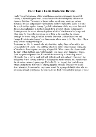 Uncle Tom s Cabin Rhetorical Devices
Uncle Tom s Cabin is one of the world famous stories which depict the evil of
slavery. After reading the book, the audience will acknowledge the affliction of
slaves at that time. The reason is Stowe makes use of many strategies such as
rhetorical devices and persuasive elements to reinforce her central claim: it is time
for people to fight against slavery. Symbolization is one of the important rhetorical
devices. Each character in the book stands for a group of citizens in the society.
Tom represents the slaves who are loyal and afraid of rebellion while George and
Eliza stand for brave slaves who are not willing to be controlled by owners.
Through the whole story, Eva is an essential character. Unlike Uncle Tom and
George, Eva is the daughter of one slave owner whose name is St. Clare. She... Show
more content on Helpwriting.net ...
Tom saves her life. As a result, she asks her father to buy Tom. After which, she
always chats with Uncle Tom, and they talk about Bible. She persuades Topsy, one
of the slaves, that everyone can enjoy a happy life. What s more, she tries to touch
the heart of her stubborn aunt. Unfortunately, Eva passes away because of illness.
From my personal perspective, Eva stands for somebody in the society as well.
Obviously, Eva is only a weak girl with little strength and authority. However, she
notices the evil of slavery and tries to influence the people around her. Nevertheless,
she dies at an extremely young age. Undoubtedly, her tragedy is a kind of irony
which alludes to the difficulty of altering people s opinions about slavery at that
time. Moreover, I consider her experience stands for a group of abolitionists who are
not strong enough to influence the society. Eva s death represents the failures of those
 